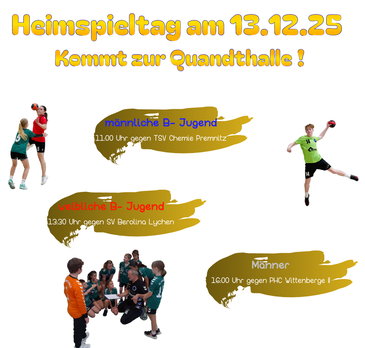 Heimspieltag am 13.12.25 Kommt zur Quandthalle ! Unsere Spiele: Männer 16:00 Uhr gegen PHC Wittenberge II  gemischte E- Jugend 09:30 Uhr gegen FK Hansa Wittstock II gemischte E- Jugend 12:00 Uhr gegen HC Neuruppin Mädchen & Jungen Jahrgang 2012 - 2013 montags von 17:30 Uhr bis 19:00 Uhr  männliche B- Jugend 11:00 Uhr gegen TSV Chemie Premnitz weibliche B- Jugend 13:30 Uhr gegen SV Berolina Lychen