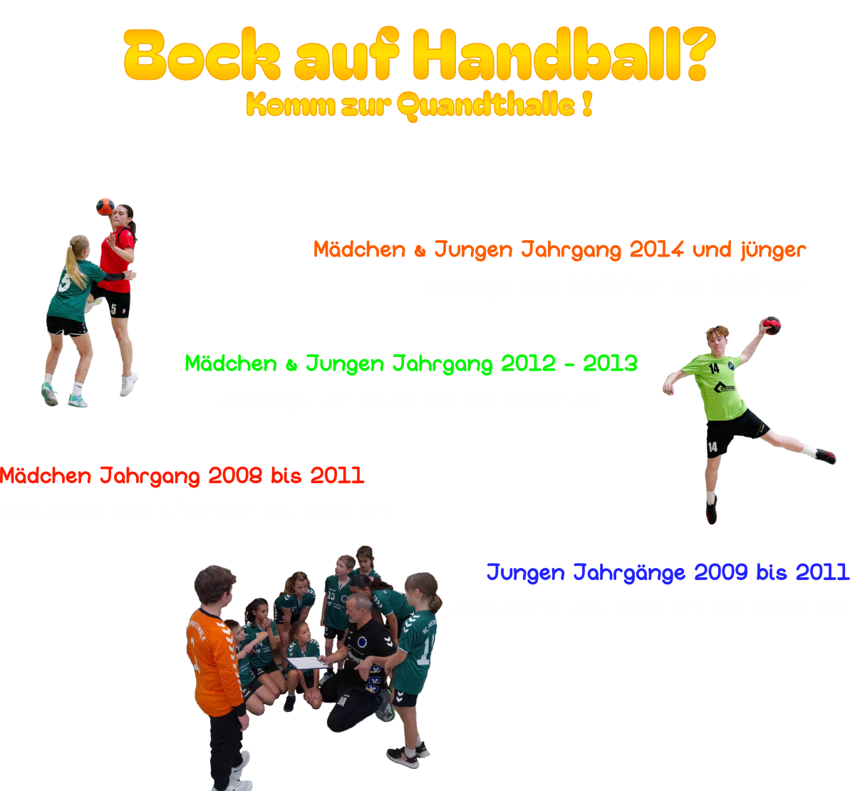 Bock auf Handball? Komm zur Quandthalle ! Unsere Trainingsgruppen: Mädchen & Jungen Jahrgang 2014 und jünger montags von 16:30 Uhr bis 18:00 Uhr Mädchen & Jungen Jahrgang 2012 - 2013 montags von 17:30 Uhr bis 19:00 Uhr  Jungen Jahrgänge 2009 bis 2011 mittwochs von 18:00 Uhr bis 20:00 Uhr Mädchen Jahrgang 2008 bis 2011 mittwochs von 17:00 Uhr bis 19:00 Uhr