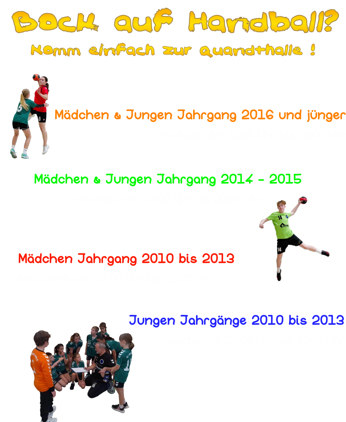 Komm einfach zur Quandthalle ! Bock auf Handball? Jungen Jahrgänge 2010 bis 2013 mittwochs von 18:00 Uhr bis 20:00 Uhr Mädchen Jahrgang 2010 bis 2013 mittwochs von 17:00 Uhr bis 19:00 Uhr  Mädchen & Jungen Jahrgang 2014 - 2015 montags von 18:00 Uhr bis 20:00 Uhr  Mädchen & Jungen Jahrgang 2016 und jünger montags von 16:30 Uhr bis 18:00 Uhr Unsere Trainingsgruppen: